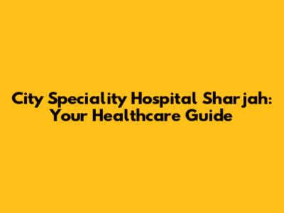 City Speciality Hospital Sharjah: Your Healthcare Guide