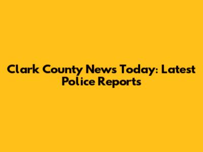 Clark County News Today: Latest Police Reports