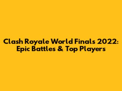Clash Royale World Finals 2022: Epic Battles & Top Players