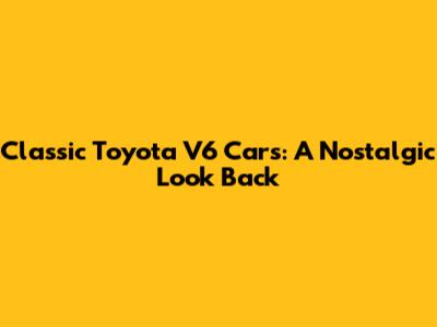 Classic Toyota V6 Cars: A Nostalgic Look Back