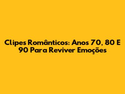 Clipes Românticos: Anos 70, 80 E 90 Para Reviver Emoções