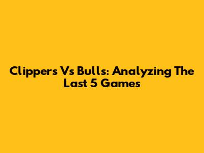 Clippers Vs Bulls: Analyzing The Last 5 Games