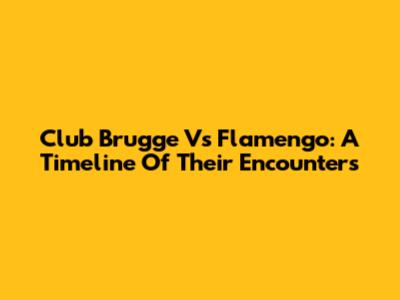 Club Brugge Vs Flamengo: A Timeline Of Their Encounters
