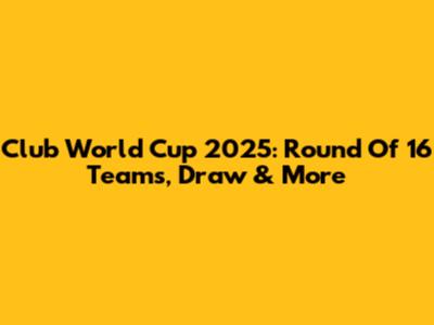 Club World Cup 2025: Round Of 16 Teams, Draw & More