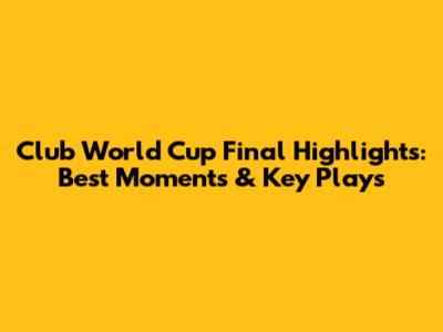 Club World Cup Final Highlights: Best Moments & Key Plays
