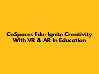 CoSpaces Edu: Ignite Creativity With VR & AR In Education