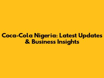 Coca-Cola Nigeria: Latest Updates & Business Insights