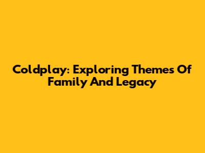 Coldplay: Exploring Themes Of Family And Legacy