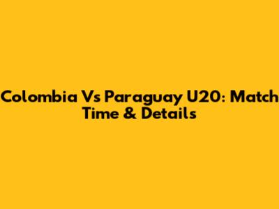 Colombia Vs Paraguay U20: Match Time & Details