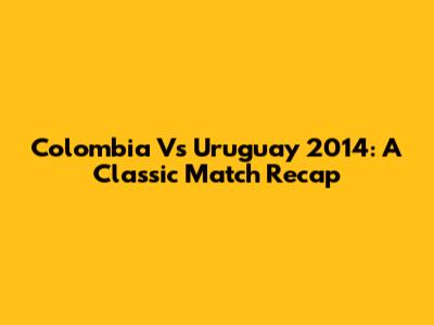 Colombia Vs Uruguay 2014: A Classic Match Recap