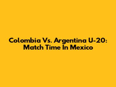 Colombia Vs. Argentina U-20: Match Time In Mexico