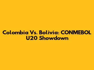 Colombia Vs. Bolivia: CONMEBOL U20 Showdown