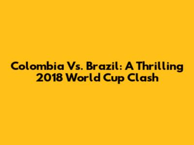 Colombia Vs. Brazil: A Thrilling 2018 World Cup Clash