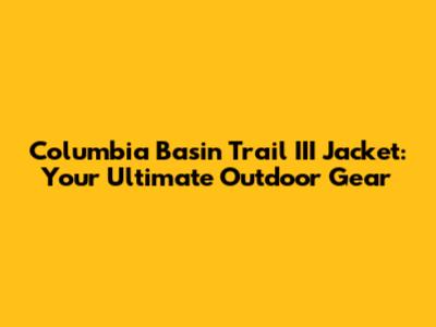 Columbia Basin Trail III Jacket: Your Ultimate Outdoor Gear
