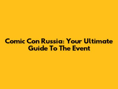 Comic Con Russia: Your Ultimate Guide To The Event