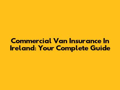 Commercial Van Insurance In Ireland: Your Complete Guide