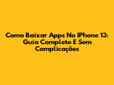 Como Baixar Apps No IPhone 13: Guia Completo E Sem Complicações