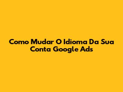 Como Mudar O Idioma Da Sua Conta Google Ads