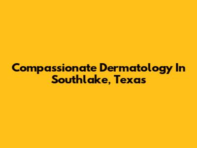 Compassionate Dermatology In Southlake, Texas