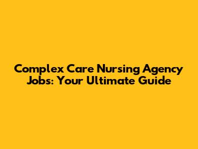 Complex Care Nursing Agency Jobs: Your Ultimate Guide