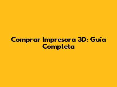 Comprar Impresora 3D: Guía Completa