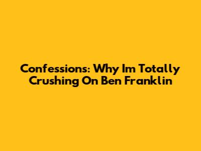 Confessions: Why I'm Totally Crushing On Ben Franklin