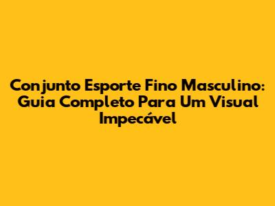 Conjunto Esporte Fino Masculino: Guia Completo Para Um Visual Impecável