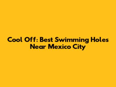 Cool Off: Best Swimming Holes Near Mexico City