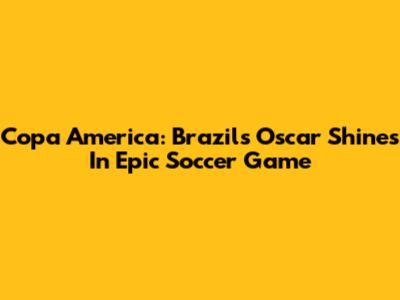 Copa America: Brazil's Oscar Shines In Epic Soccer Game