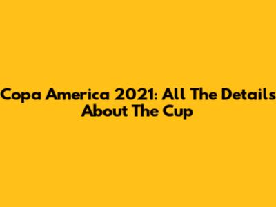Copa America 2021: All The Details About The Cup