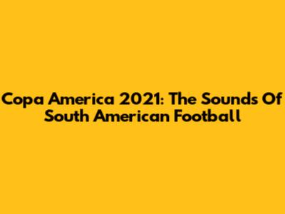 Copa America 2021: The Sounds Of South American Football