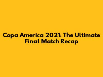 Copa America 2021: The Ultimate Final Match Recap