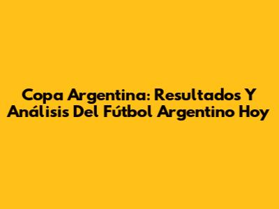 Copa Argentina: Resultados Y Análisis Del Fútbol Argentino Hoy