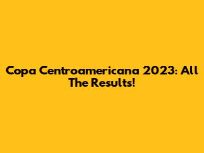 Copa Centroamericana 2023: All The Results!