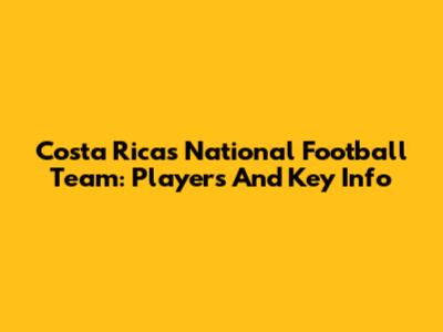 Costa Rica's National Football Team: Players And Key Info