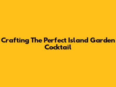 Crafting The Perfect Island Garden Cocktail