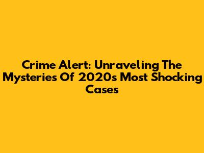 Crime Alert: Unraveling The Mysteries Of 2020's Most Shocking Cases