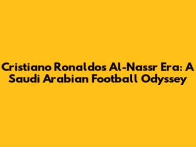 Cristiano Ronaldo's Al-Nassr Era: A Saudi Arabian Football Odyssey
