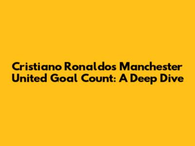 Cristiano Ronaldo's Manchester United Goal Count: A Deep Dive