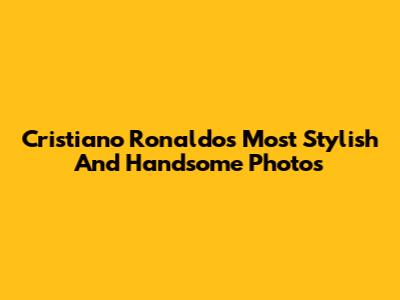 Cristiano Ronaldo's Most Stylish And Handsome Photos