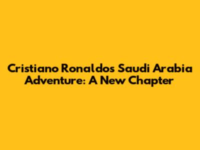 Cristiano Ronaldo's Saudi Arabia Adventure: A New Chapter