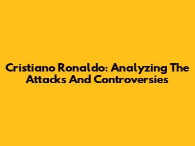 Cristiano Ronaldo: Analyzing The Attacks And Controversies