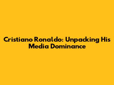 Cristiano Ronaldo: Unpacking His Media Dominance