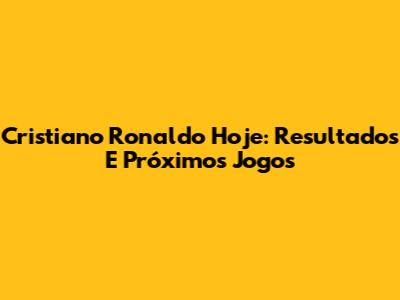 Cristiano Ronaldo Hoje: Resultados E Próximos Jogos