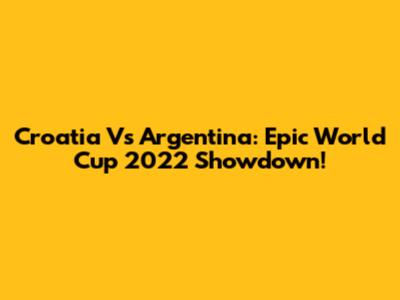 Croatia Vs Argentina: Epic World Cup 2022 Showdown!