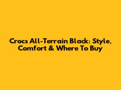 Crocs All-Terrain Black: Style, Comfort & Where To Buy