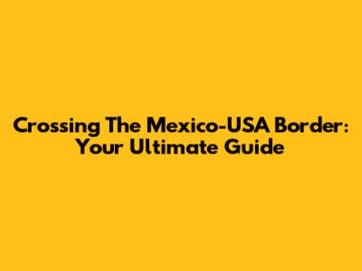 Crossing The Mexico-USA Border: Your Ultimate Guide
