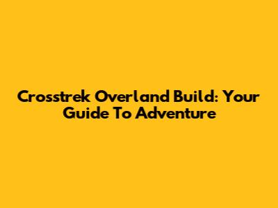 Crosstrek Overland Build: Your Guide To Adventure