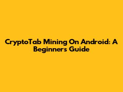 CryptoTab Mining On Android: A Beginner's Guide