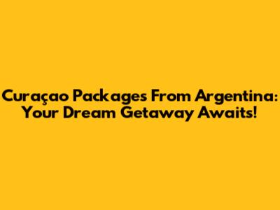 Curaçao Packages From Argentina: Your Dream Getaway Awaits!